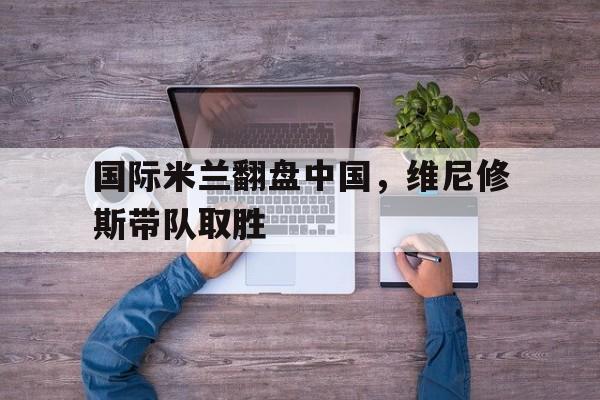 国际米兰翻盘中国,维尼修斯带队取胜 国际米兰翻盘中国,维尼修斯带队取胜